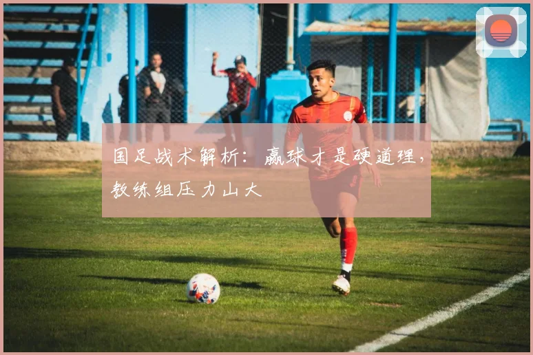 国足战术解析：赢球才是硬道理，教练组压力山大