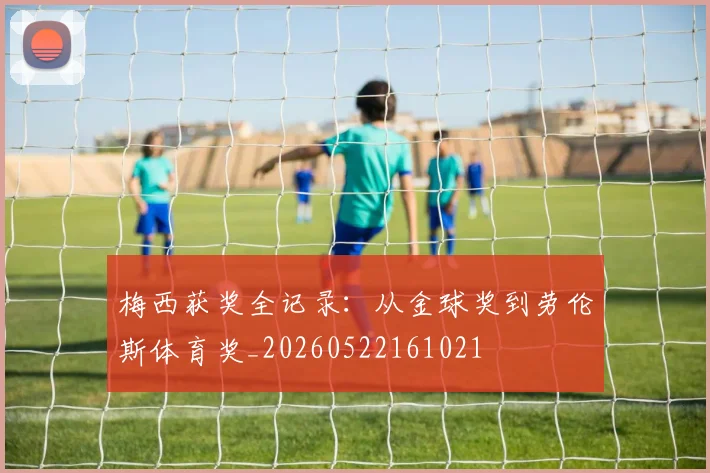 梅西获奖全记录：从金球奖到劳伦斯体育奖_20260522161021