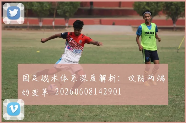 国足战术体系深度解析：攻防两端的变革_20260608142901