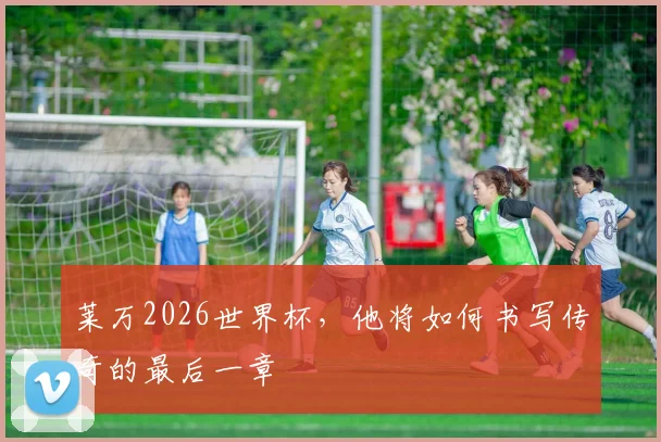 莱万2026世界杯，他将如何书写传奇的最后一章