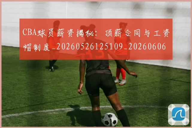 CBA球员薪资揭秘：顶薪合同与工资帽制度_20260526125109_20260606165243